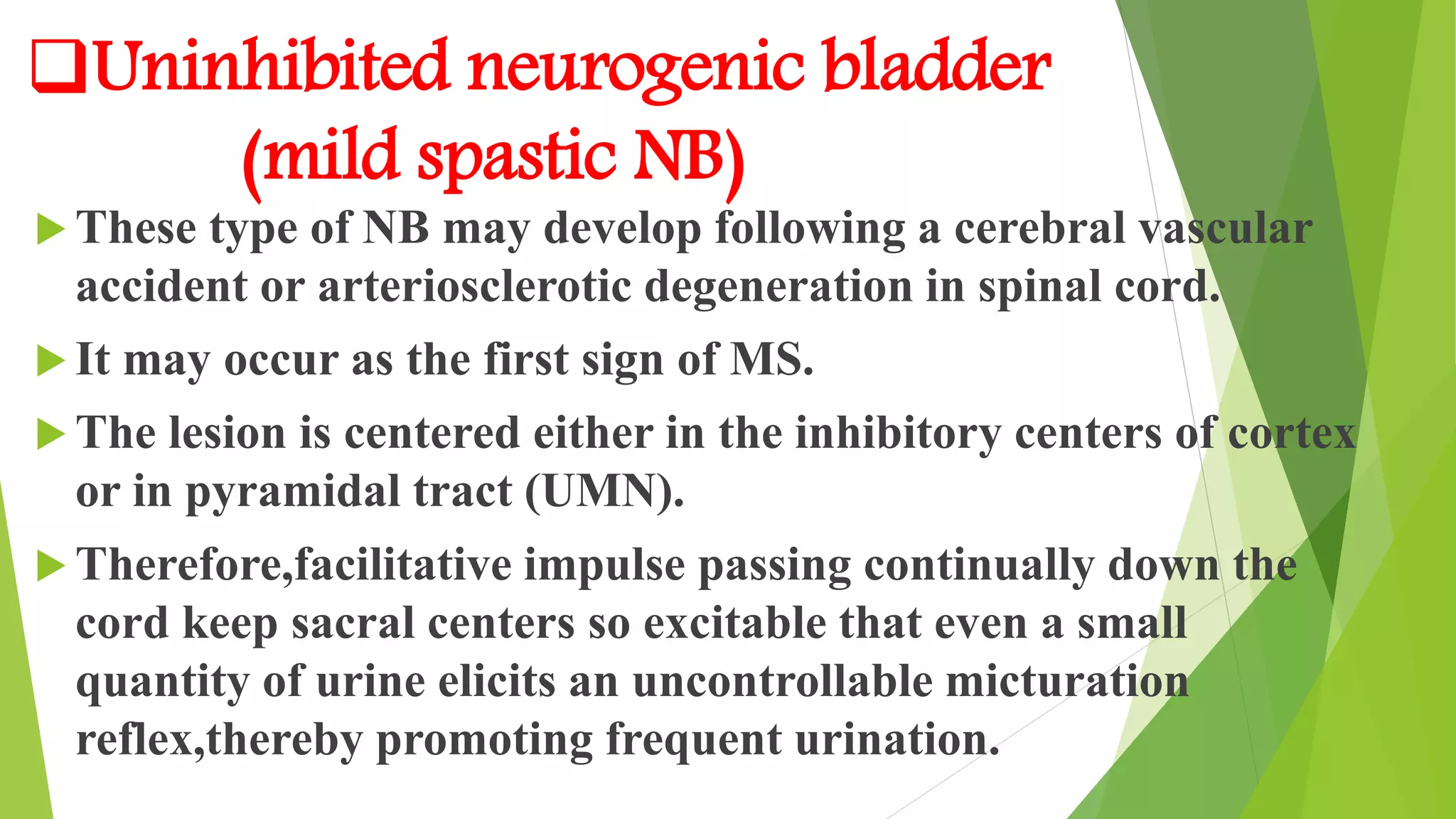 Uninhibited neurogenic bladder
(mild spastic NB)
 These type of NB may develop following a cerebral vascular
accident or arteriosclerotic degeneration in spinal cord.
 It may occur as the first sign of MS.
 The lesion is centered either in the inhibitory centers of cortex
or in pyramidal tract (UMN).
 Therefore,facilitative impulse passing continually down the
cord keep sacral centers so excitable that even a small
quantity of urine elicits an uncontrollable micturation
reflex,thereby promoting frequent urination.
 