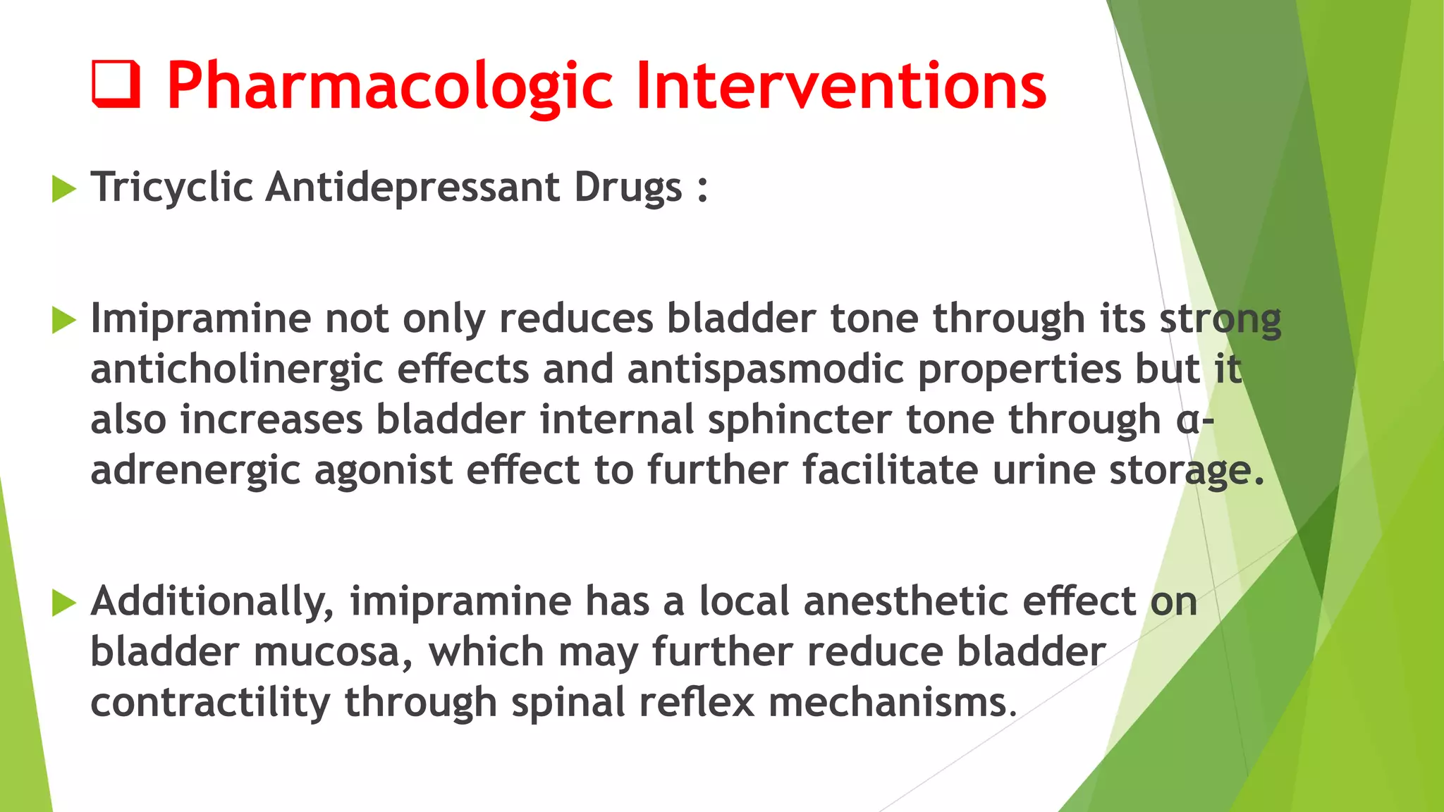  Pharmacologic Interventions
 Tricyclic Antidepressant Drugs :
 Imipramine not only reduces bladder tone through its strong
anticholinergic eﬀects and antispasmodic properties but it
also increases bladder internal sphincter tone through α-
adrenergic agonist eﬀect to further facilitate urine storage.
 Additionally, imipramine has a local anesthetic eﬀect on
bladder mucosa, which may further reduce bladder
contractility through spinal reﬂex mechanisms.
 