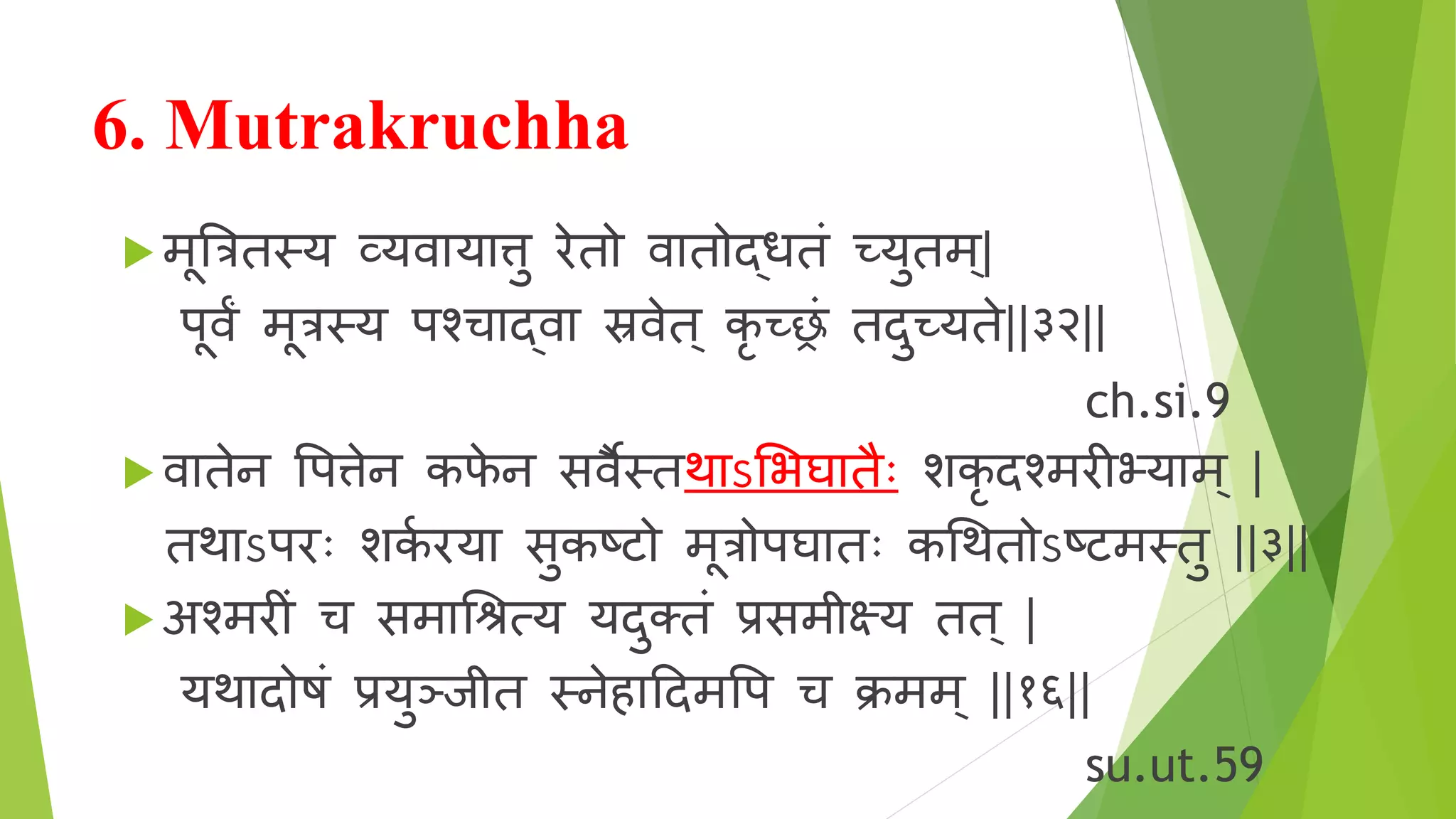 6. Mutrakruchha
 मूत्रत्रितय व्यि य त्तु रोेि ि ि द्धिं च्छ्युिम ्|
पूिं मूत्रतय पश्च द्ि स्रिेि् कृ च्छ्रं िदुच्छ्यिे||३२||
ch.si.9
 ि िेन वपत्तेन कफे न सिैतिथ ऽशर्घ िैोः शकृ दश्मरोीभ्य म ् |
िथ ऽपरोोः शकि रोय सुकष्ट मूत्र पघ िोः कश्रथि ऽष्टमतिु ||३||
 अश्मरोीं च सम श्रिरय यदुक्िं प्रसमीक्ष्य िि् |
यथ द षं प्रयुञ्ाीि तनेह ददमवप च क्रमम् ||१६||
su.ut.59
 