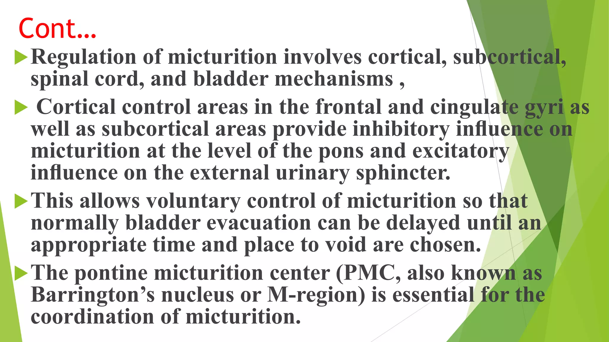 Cont…
Regulation of micturition involves cortical, subcortical,
spinal cord, and bladder mechanisms ,
 Cortical control areas in the frontal and cingulate gyri as
well as subcortical areas provide inhibitory inﬂuence on
micturition at the level of the pons and excitatory
inﬂuence on the external urinary sphincter.
This allows voluntary control of micturition so that
normally bladder evacuation can be delayed until an
appropriate time and place to void are chosen.
The pontine micturition center (PMC, also known as
Barrington’s nucleus or M-region) is essential for the
coordination of micturition.
 