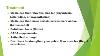 Treatment
 Medicines that relax the bladder (oxybutynin,
tolterodine, or propantheline)
 Medicines that make certain nerves more active
(bethanechol)
 Botulinum toxin (Botox)
 GABA supplements
 Antiepileptic durgs
 Exercises to strengthen your pelvic floor muscles (Kegel
exercises)
 