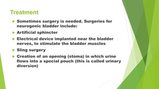  Sometimes surgery is needed. Surgeries for
neurogenic bladder include:
 Artificial sphincter
 Electrical device implanted near the bladder
nerves, to stimulate the bladder muscles
 Sling surgery
 Creation of an opening (stoma) in which urine
flows into a special pouch (this is called urinary
diversion)
Treatment
 