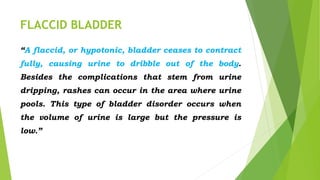 FLACCID BLADDER
“A flaccid, or hypotonic, bladder ceases to contract
fully, causing urine to dribble out of the body.
Besides the complications that stem from urine
dripping, rashes can occur in the area where urine
pools. This type of bladder disorder occurs when
the volume of urine is large but the pressure is
low.”
 