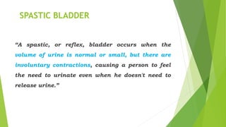 SPASTIC BLADDER
“A spastic, or reflex, bladder occurs when the
volume of urine is normal or small, but there are
involuntary contractions, causing a person to feel
the need to urinate even when he doesn't need to
release urine.”
 