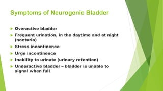 Symptoms of Neurogenic Bladder
 Overactive bladder
 Frequent urination, in the daytime and at night
(nocturia)
 Stress incontinence
 Urge incontinence
 Inability to urinate (urinary retention)
 Underactive bladder – bladder is unable to
signal when full
 