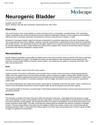 1/4/22, 5:50 AM https://emedicine.medscape.com/article/453539-print
https://emedicine.medscape.com/article/453539-print 1/23
emedicine.medscape.com
 
 
Neurogenic Bladder 
Updated: Dec 24, 2020
Author: Bradley C Gill, MD, MS; Chief Editor: Edward David Kim, MD, FACS 
Overview
The normal function of the urinary bladder is to store and expel urine in a coordinated, controlled fashion. This coordinated
activity is regulated by the central and peripheral nervous systems.[1] Neurogenic bladder is a term applied to urinary bladder
malfunction due to neurologic dysfunction emanating from internal or external trauma, disease, or injury.
Symptoms of neurogenic bladder range from detrusor underactivity to overactivity, depending on the site of neurologic insult.
The urinary sphincter also may be affected, resulting in sphincter underactivity or overactivity and loss of sphincter coordination
with bladder function. The appropriate therapy for neurogenic bladder and a successful treatment outcome are predicated upon
an accurate diagnosis through a careful medical and voiding history, together with a variety of clinical examinations, including
urodynamics and selective radiographic imaging studies.
 
Neuroanatomy
Normal voiding is essentially a spinal reflex modulated by the central nervous system (brain and spinal cord), which coordinates
function of the bladder and urethra. The bladder and urethra are innervated by 3 sets of peripheral nerves arising from the
autonomic nervous system (ANS) and somatic nervous system. The central nervous system is composed of the brain, brain
stem, and the spinal cord.
Brain
The brain is the master control of the entire urinary system. 
Cognitive control of micturition is achieved by communication from a number of brain structures to the periaqueductal gray
matter, which then exerts control over the pontine micturition center to suppress or trigger a voiding reflex. Overall, the brain
receives input via afferent pathways that ascend from the bladder and provide feedback on how full the bladder is. Higher brain
centers then determine whether it is socially acceptable to void and trigger downstream structures to permit or suppress the
voiding reflex.
As a result of dependence upon higher brain centers, certain lesions or diseases of the brain (eg, stroke, cancer, dementia) can
result in a loss of voluntary control of the normal micturition reflex as well as symptoms such as urinary urgency. 
The signal transmitted by the brain is routed through 2 intermediate segments (the brainstem and the sacral spinal cord) prior to
reaching the bladder.
Brainstem
The brainstem is located at the base of the skull. Within the brainstem is the pons, a specialized area that serves as a major
relay center between the brain and the bladder (see the image below). The pons is responsible for coordinating the activities of
the urinary sphincters and the bladder. The mechanical process of urination is coordinated in an area of the pons known as the
pontine micturition center (PMC). The PMC coordinates the urethral sphincter relaxation and detrusor contraction to facilitate
urination. The pons relays afferent information from the bladder to higher brain centers, which in turn communicate with the
periaqueductal gray matter, a relay station that collects higher brain center intput and processes this in order to signal the PMC
to trigger or suppress the voiding reflex.  
 