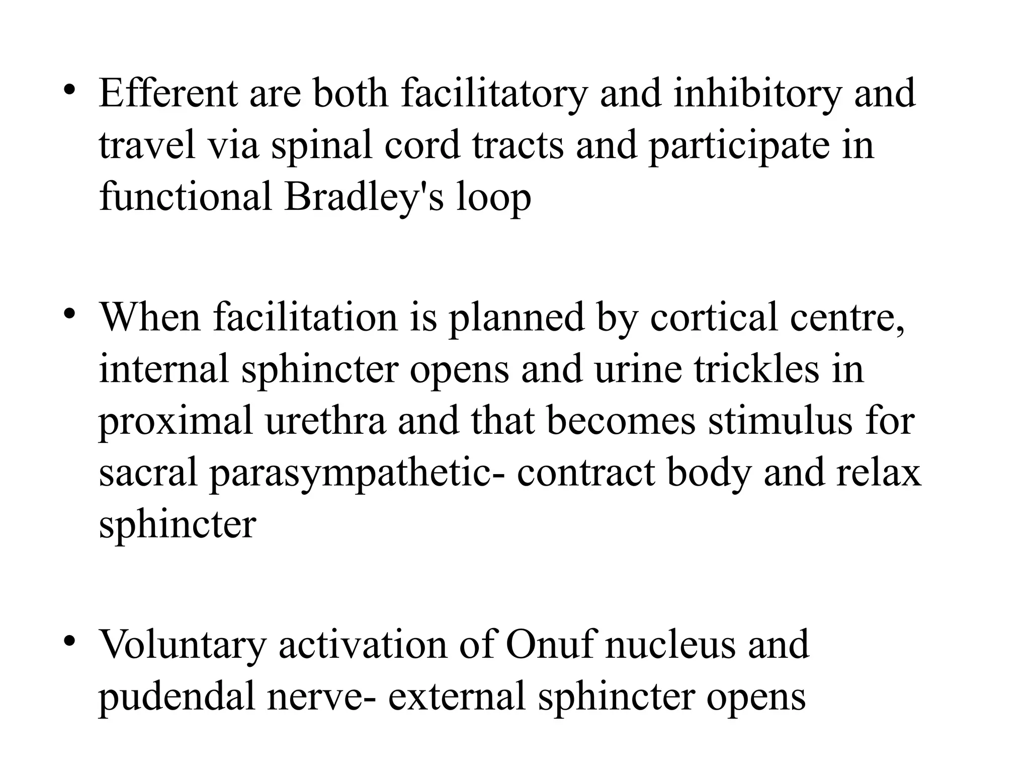 • Efferent are both facilitatory and inhibitory and
travel via spinal cord tracts and participate in
functional Bradley's loop
• When facilitation is planned by cortical centre,
internal sphincter opens and urine trickles in
proximal urethra and that becomes stimulus for
sacral parasympathetic- contract body and relax
sphincter
• Voluntary activation of Onuf nucleus and
pudendal nerve- external sphincter opens
 