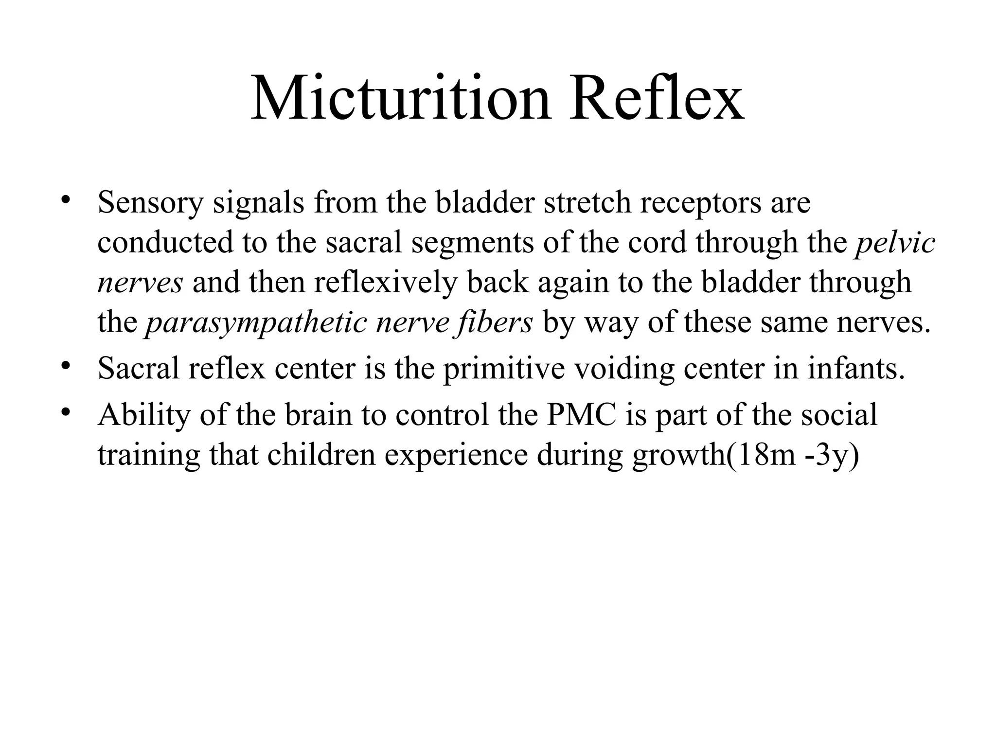 Micturition Reflex
• Sensory signals from the bladder stretch receptors are
conducted to the sacral segments of the cord through the pelvic
nerves and then reflexively back again to the bladder through
the parasympathetic nerve fibers by way of these same nerves.
• Sacral reflex center is the primitive voiding center in infants.
• Ability of the brain to control the PMC is part of the social
training that children experience during growth(18m -3y)
 