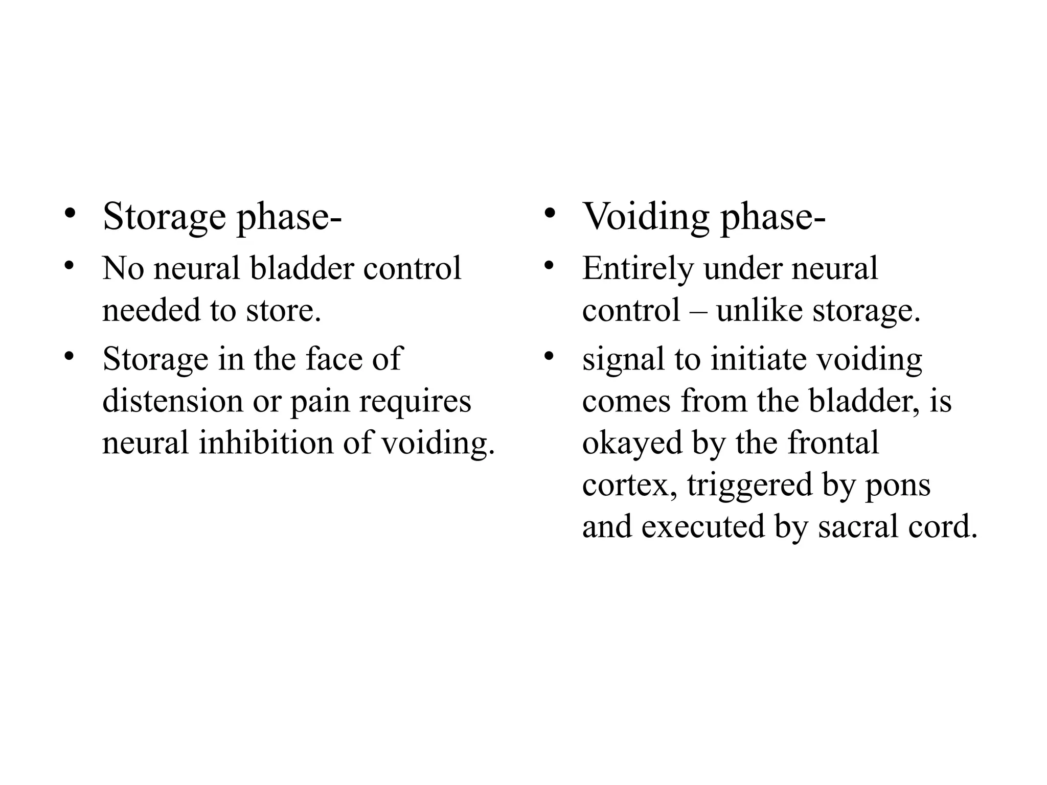 • Storage phase-
• No neural bladder control
needed to store.
• Storage in the face of
distension or pain requires
neural inhibition of voiding.
• Voiding phase-
• Entirely under neural
control – unlike storage.
• signal to initiate voiding
comes from the bladder, is
okayed by the frontal
cortex, triggered by pons
and executed by sacral cord.
 