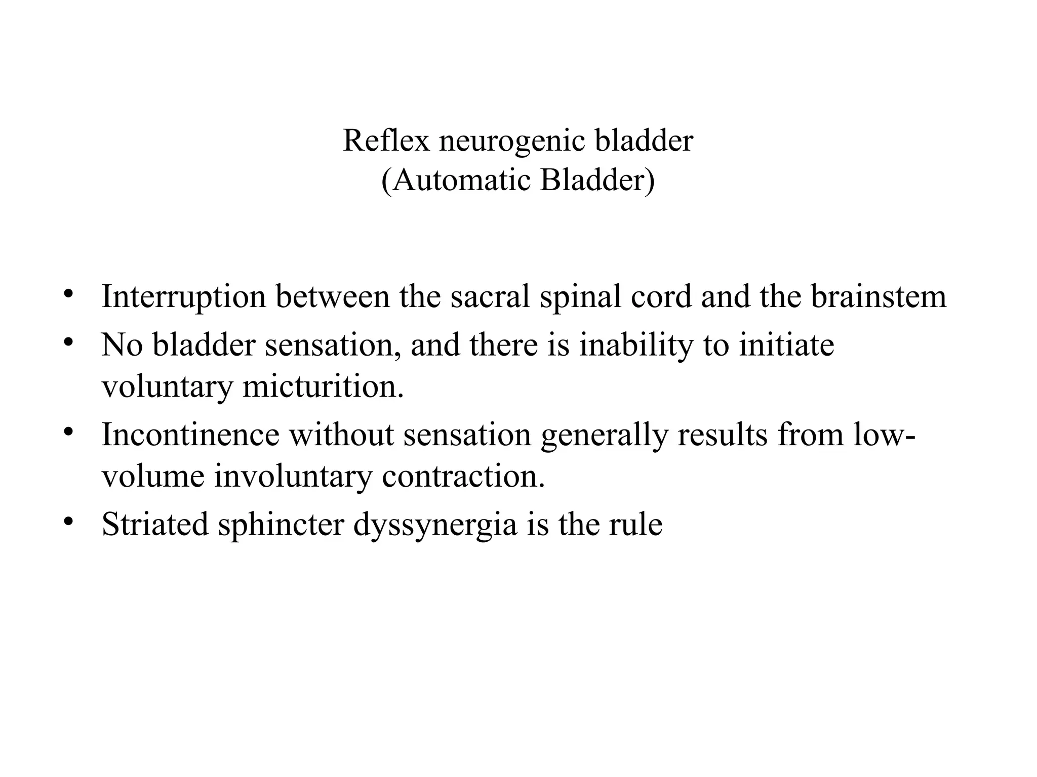 Reflex neurogenic bladder
(Automatic Bladder)
• Interruption between the sacral spinal cord and the brainstem
• No bladder sensation, and there is inability to initiate
voluntary micturition.
• Incontinence without sensation generally results from low-
volume involuntary contraction.
• Striated sphincter dyssynergia is the rule
 