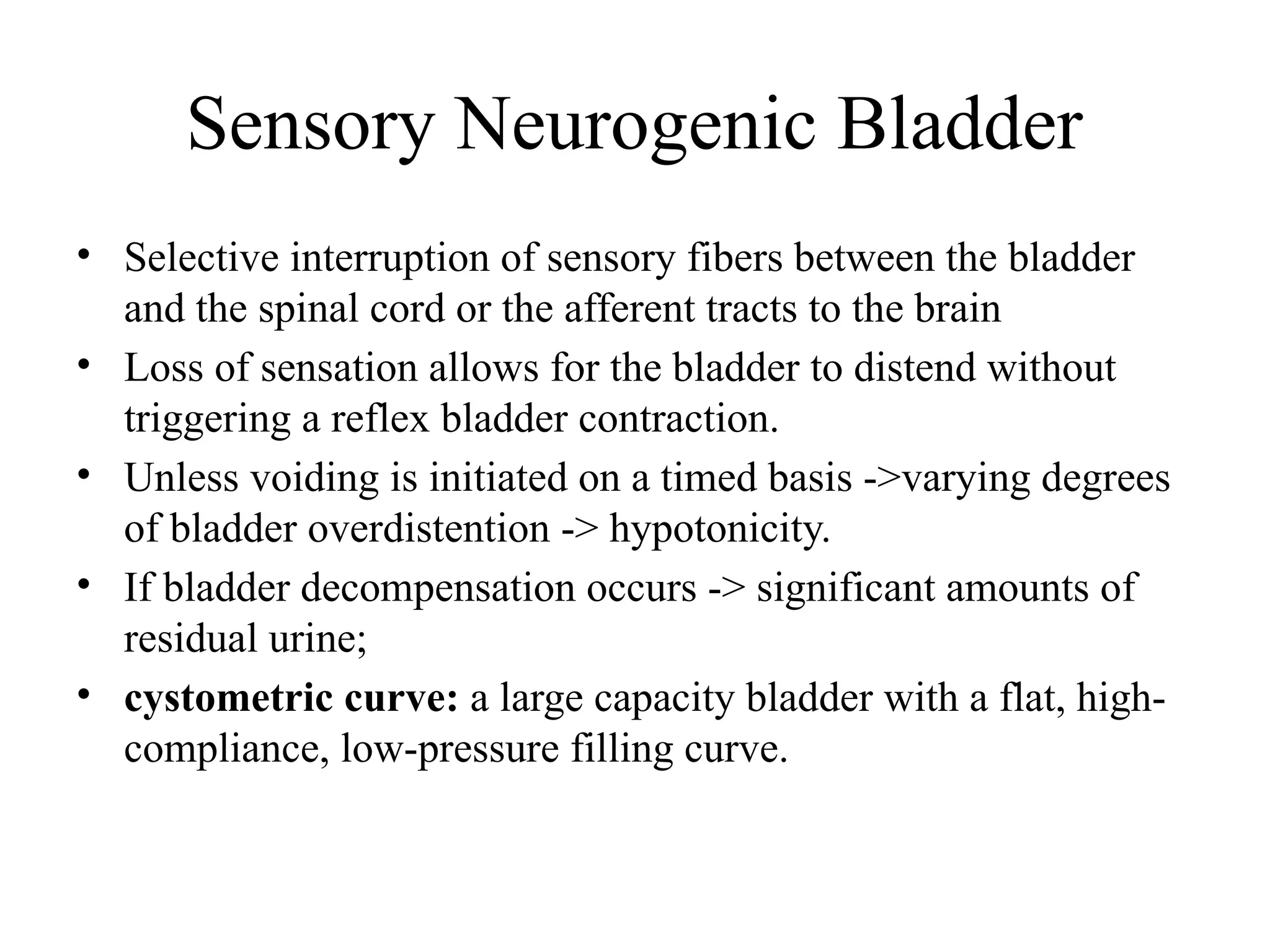 Sensory Neurogenic Bladder
• Selective interruption of sensory fibers between the bladder
and the spinal cord or the afferent tracts to the brain
• Loss of sensation allows for the bladder to distend without
triggering a reflex bladder contraction.
• Unless voiding is initiated on a timed basis ->varying degrees
of bladder overdistention -> hypotonicity.
• If bladder decompensation occurs -> significant amounts of
residual urine;
• cystometric curve: a large capacity bladder with a flat, high-
compliance, low-pressure filling curve.
 