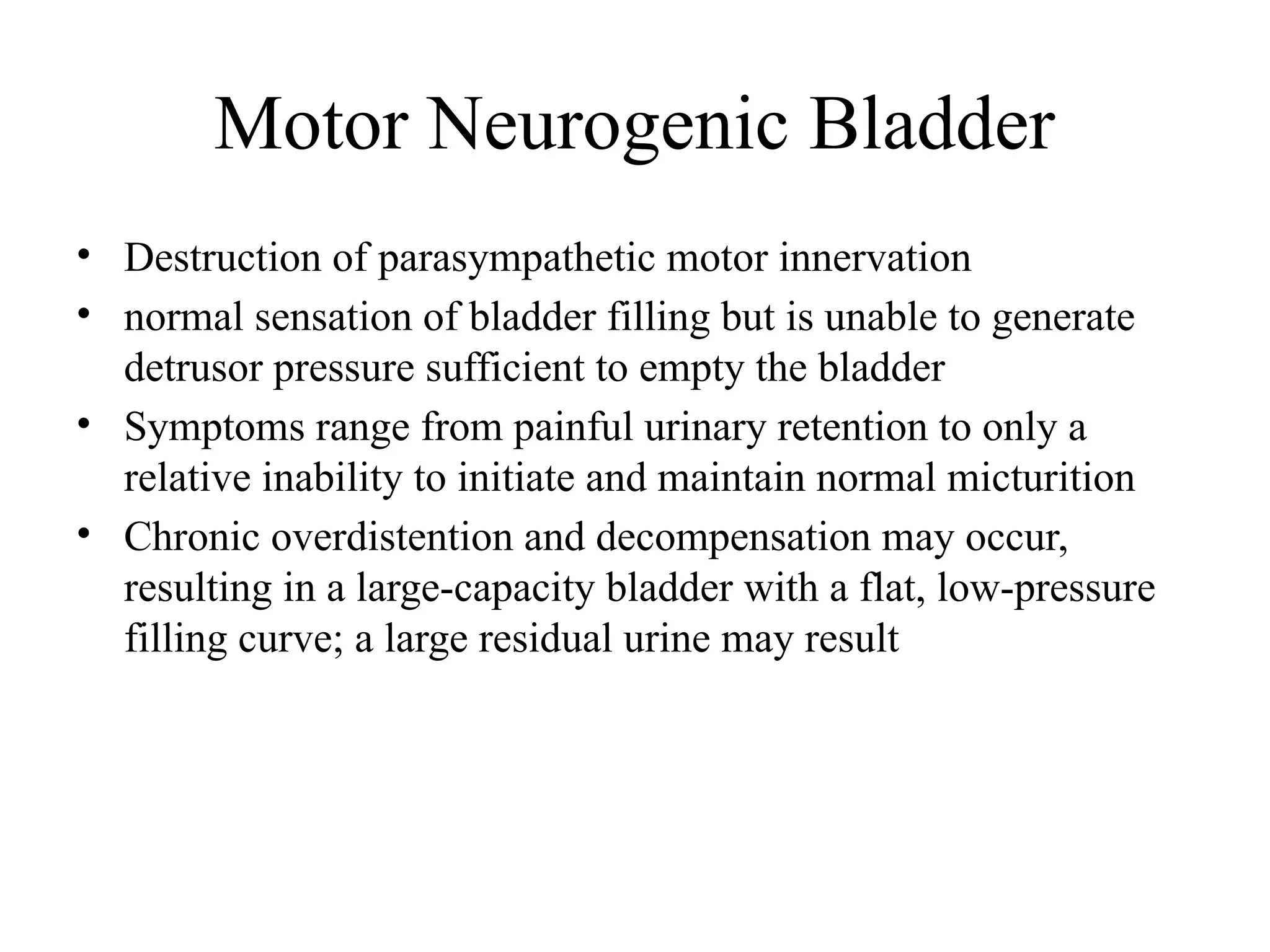 Motor Neurogenic Bladder
• Destruction of parasympathetic motor innervation
• normal sensation of bladder filling but is unable to generate
detrusor pressure sufficient to empty the bladder
• Symptoms range from painful urinary retention to only a
relative inability to initiate and maintain normal micturition
• Chronic overdistention and decompensation may occur,
resulting in a large-capacity bladder with a flat, low-pressure
filling curve; a large residual urine may result
 