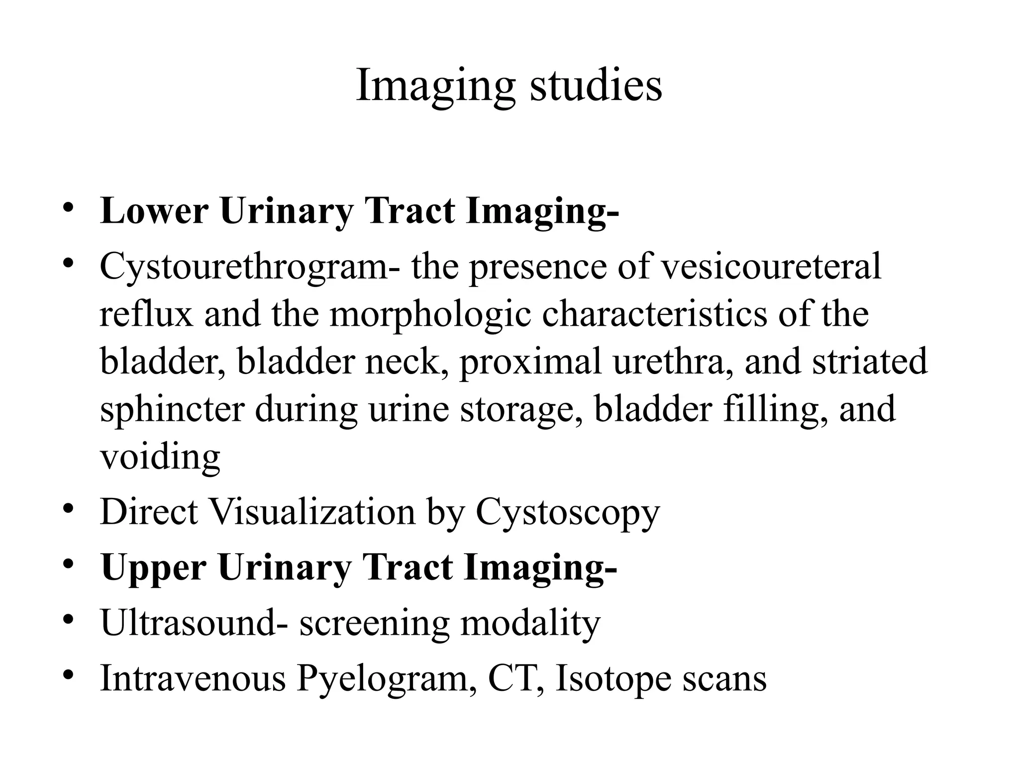 Imaging studies
• Lower Urinary Tract Imaging-
• Cystourethrogram- the presence of vesicoureteral
reflux and the morphologic characteristics of the
bladder, bladder neck, proximal urethra, and striated
sphincter during urine storage, bladder filling, and
voiding
• Direct Visualization by Cystoscopy
• Upper Urinary Tract Imaging-
• Ultrasound- screening modality
• Intravenous Pyelogram, CT, Isotope scans
 