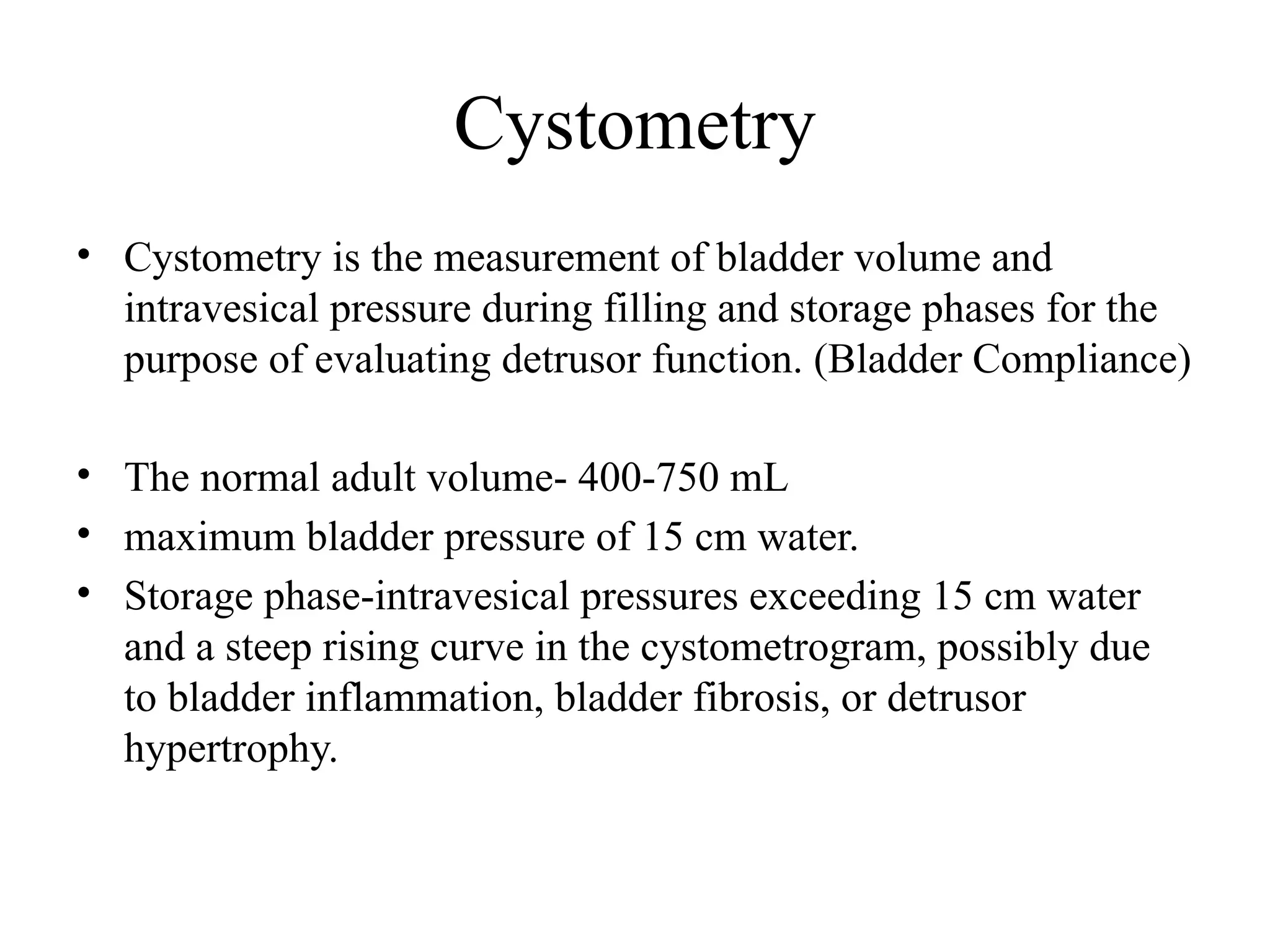 Cystometry
• Cystometry is the measurement of bladder volume and
intravesical pressure during filling and storage phases for the
purpose of evaluating detrusor function. (Bladder Compliance)
• The normal adult volume- 400-750 mL
• maximum bladder pressure of 15 cm water.
• Storage phase-intravesical pressures exceeding 15 cm water
and a steep rising curve in the cystometrogram, possibly due
to bladder inflammation, bladder fibrosis, or detrusor
hypertrophy.
 