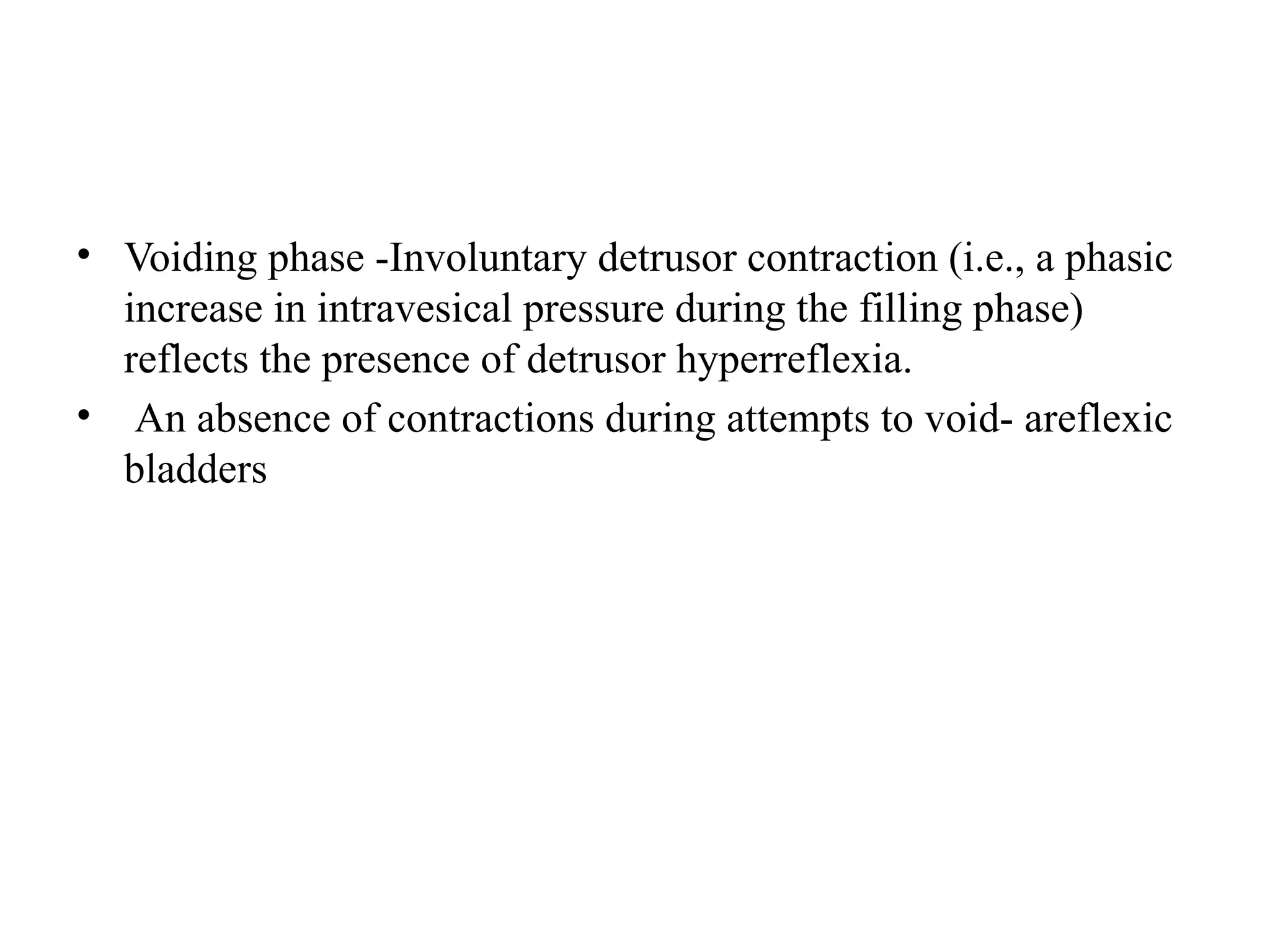 • Voiding phase -Involuntary detrusor contraction (i.e., a phasic
increase in intravesical pressure during the filling phase)
reflects the presence of detrusor hyperreflexia.
• An absence of contractions during attempts to void- areflexic
bladders
 