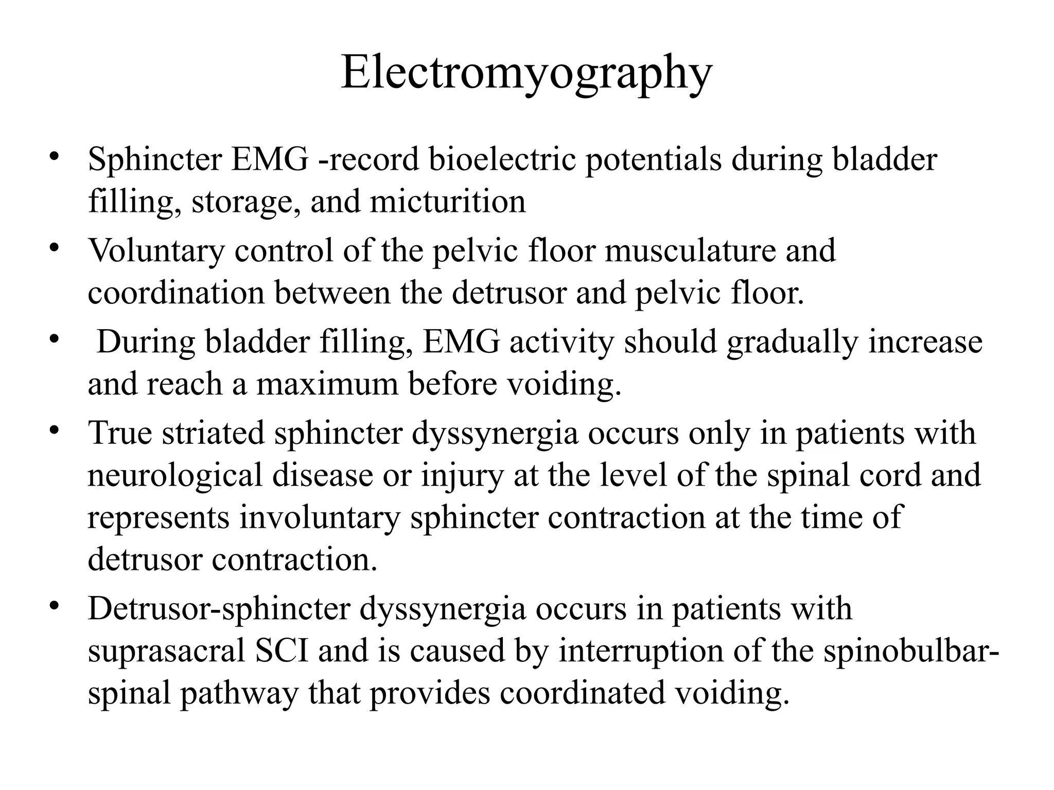 Electromyography
• Sphincter EMG -record bioelectric potentials during bladder
filling, storage, and micturition
• Voluntary control of the pelvic floor musculature and
coordination between the detrusor and pelvic floor.
• During bladder filling, EMG activity should gradually increase
and reach a maximum before voiding.
• True striated sphincter dyssynergia occurs only in patients with
neurological disease or injury at the level of the spinal cord and
represents involuntary sphincter contraction at the time of
detrusor contraction.
• Detrusor-sphincter dyssynergia occurs in patients with
suprasacral SCI and is caused by interruption of the spinobulbar-
spinal pathway that provides coordinated voiding.
 