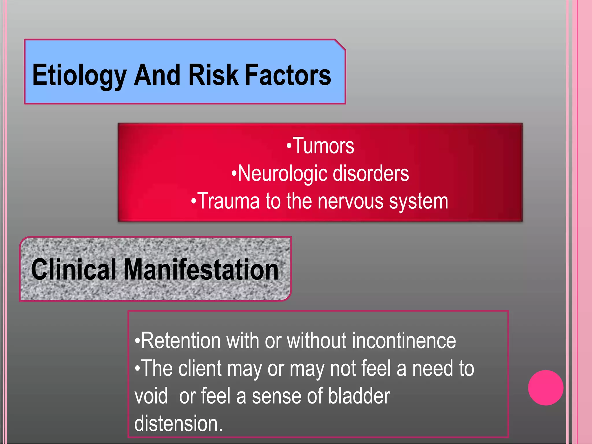 Etiology And Risk Factors
•Tumors
•Neurologic disorders
•Trauma to the nervous system
Clinical Manifestation
•Retention with or without incontinence
•The client may or may not feel a need to
void or feel a sense of bladder
distension.
 