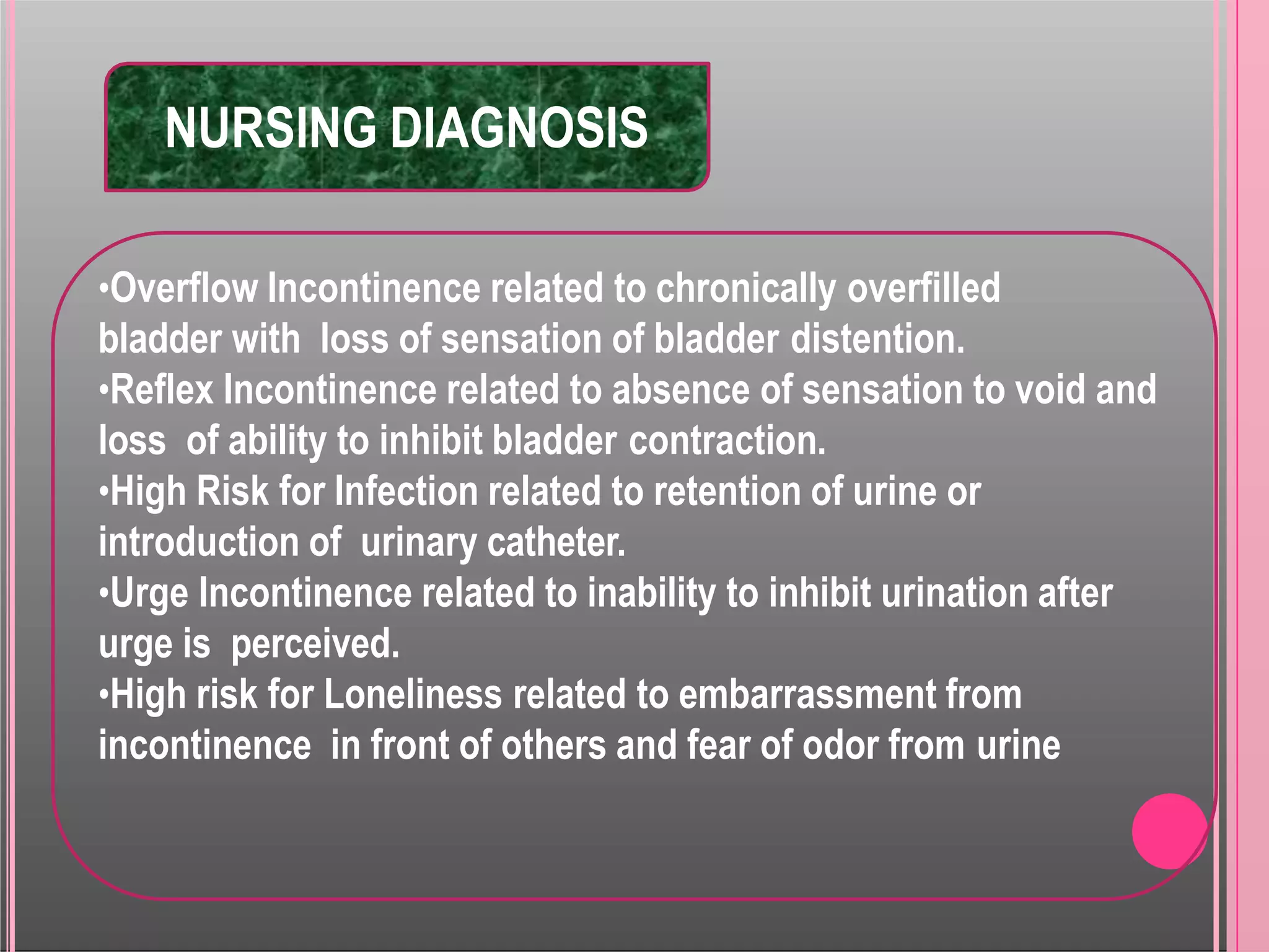 NURSING DIAGNOSIS
•Overflow Incontinence related to chronically overfilled
bladder with loss of sensation of bladder distention.
•Reflex Incontinence related to absence of sensation to void and
loss of ability to inhibit bladder contraction.
•High Risk for Infection related to retention of urine or
introduction of urinary catheter.
•Urge Incontinence related to inability to inhibit urination after
urge is perceived.
•High risk for Loneliness related to embarrassment from
incontinence in front of others and fear of odor from urine
 