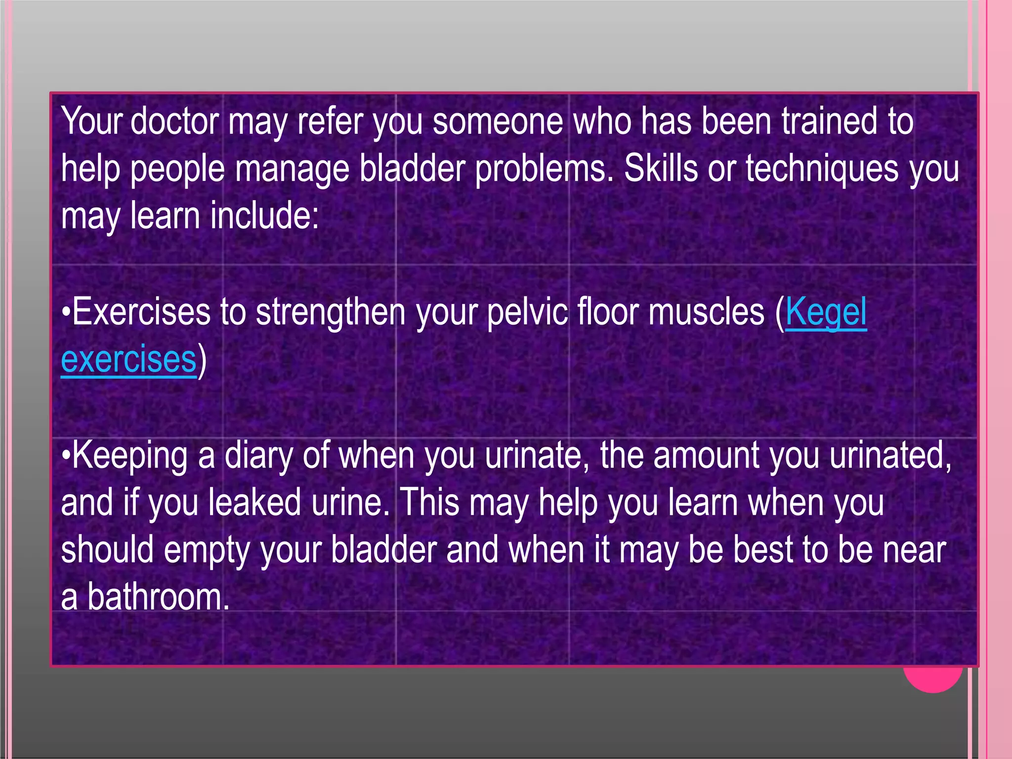 Your doctor may refer you someone who has been trained to
help people manage bladder problems. Skills or techniques you
may learn include:
•Exercises to strengthen your pelvic floor muscles (Kegel
exercises)
•Keeping a diary of when you urinate, the amount you urinated,
and if you leaked urine. This may help you learn when you
should empty your bladder and when it may be best to be near
a bathroom.
 