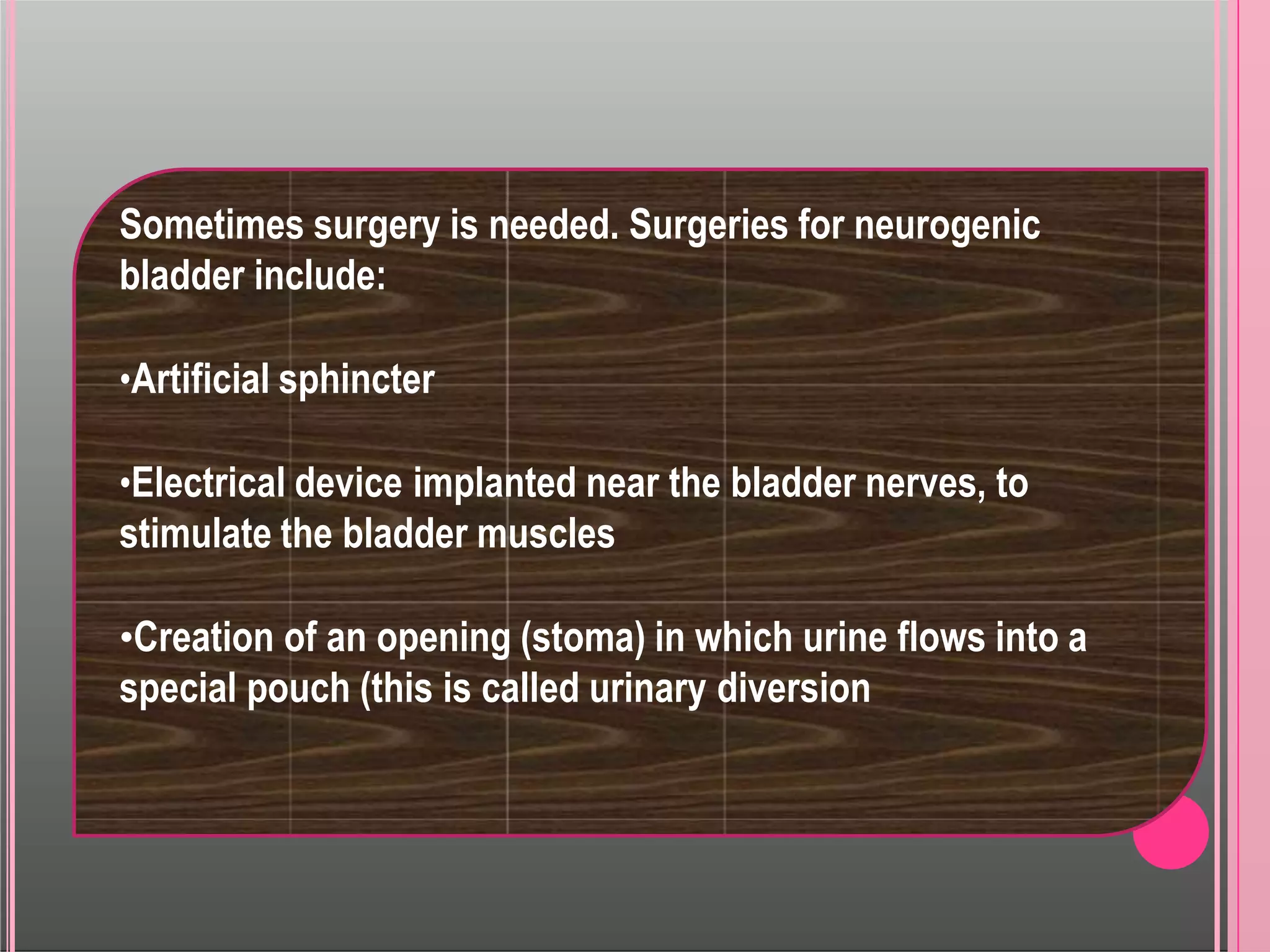 Sometimes surgery is needed. Surgeries for neurogenic
bladder include:
•Artificial sphincter
•Electrical device implanted near the bladder nerves, to
stimulate the bladder muscles
•Creation of an opening (stoma) in which urine flows into a
special pouch (this is called urinary diversion
 
