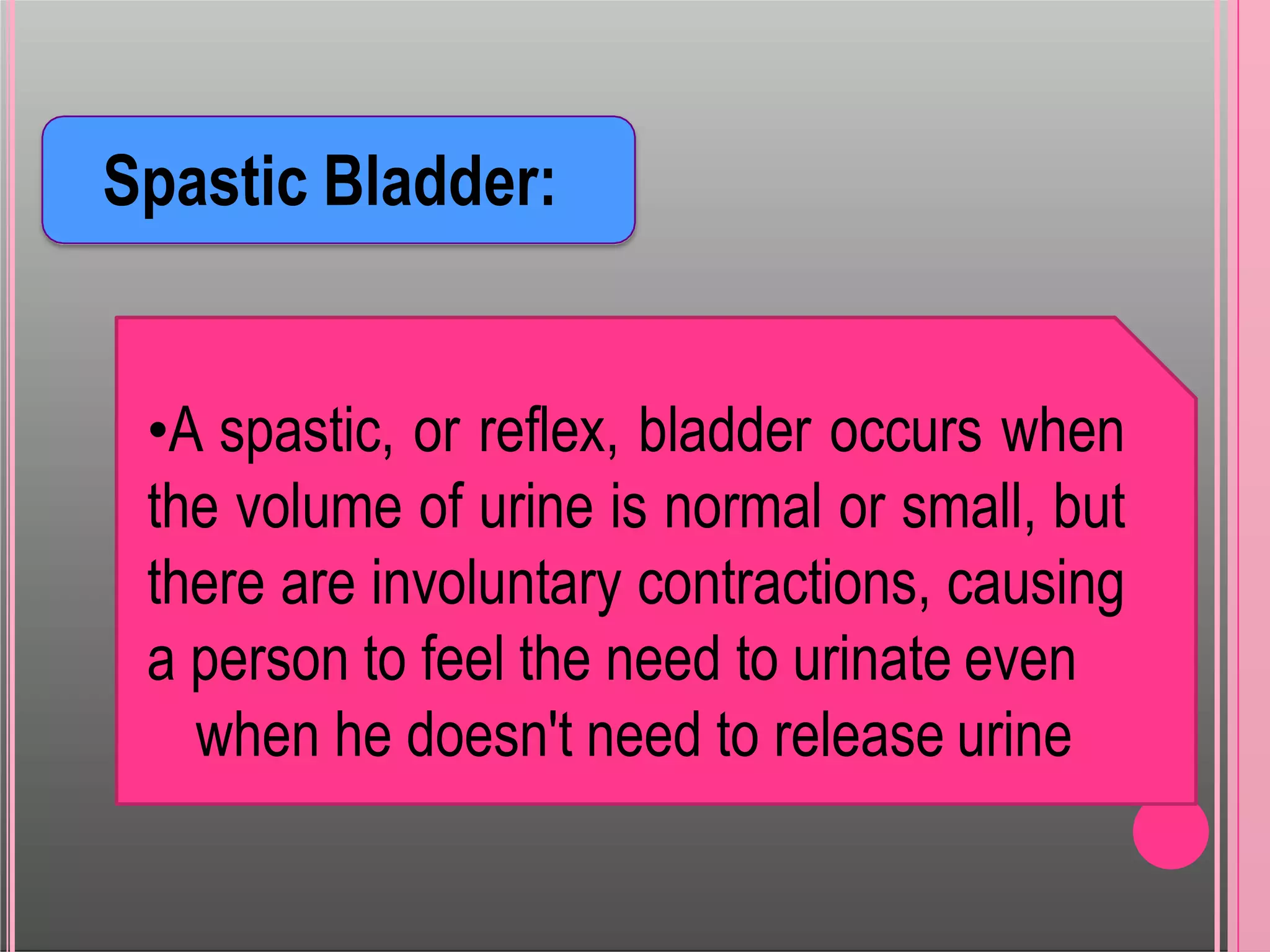 Spastic Bladder:
•A spastic, or reflex, bladder occurs when
the volume of urine is normal or small, but
there are involuntary contractions, causing
a person to feel the need to urinate even
when he doesn't need to release urine
 