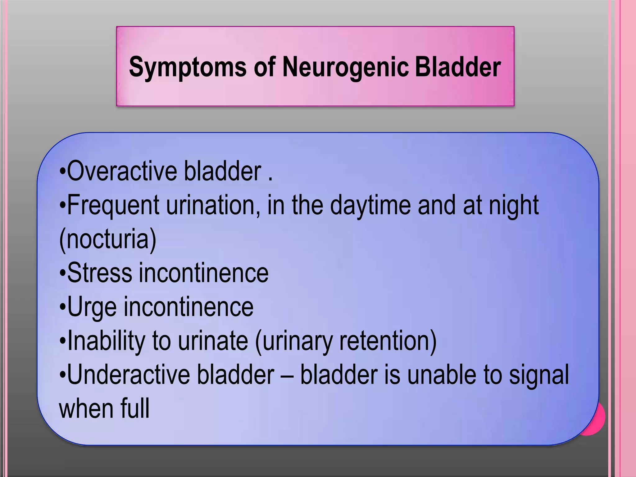 Symptoms of Neurogenic Bladder
•Overactive bladder .
•Frequent urination, in the daytime and at night
(nocturia)
•Stress incontinence
•Urge incontinence
•Inability to urinate (urinary retention)
•Underactive bladder – bladder is unable to signal
when full
 
