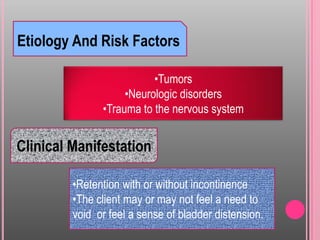 Etiology And Risk Factors
•Tumors
•Neurologic disorders
•Trauma to the nervous system
Clinical Manifestation
•Retention with or without incontinence
•The client may or may not feel a need to
void or feel a sense of bladder distension.
 