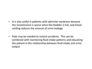 • It is also useful in patients with sphincter weakness because
the incontinence is worse when the bladder is full, and timed
voiding reduces the amount of urine leakage
• Pads may be needed to control accidents. This can be
combined with monitoring fluid intake patterns and educating
the patient in the relationship between fluid intake and urine
output
 