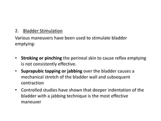 2. Bladder Stimulation
Various maneuvers have been used to stimulate bladder
emptying-
• Stroking or pinching the perineal skin to cause reflex emptying
is not consistently effective.
• Suprapubic tapping or jabbing over the bladder causes a
mechanical stretch of the bladder wall and subsequent
contraction
• Controlled studies have shown that deeper indentation of the
bladder with a jabbing technique is the most effective
maneuver
 