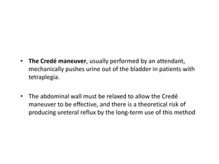 • The Credé maneuver, usually performed by an attendant,
mechanically pushes urine out of the bladder in patients with
tetraplegia.
• The abdominal wall must be relaxed to allow the Credé
maneuver to be effective, and there is a theoretical risk of
producing ureteral reflux by the long-term use of this method
 