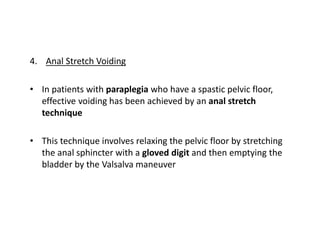 4. Anal Stretch Voiding
• In patients with paraplegia who have a spastic pelvic floor,
effective voiding has been achieved by an anal stretch
technique
• This technique involves relaxing the pelvic floor by stretching
the anal sphincter with a gloved digit and then emptying the
bladder by the Valsalva maneuver
 