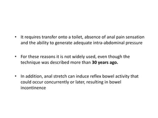 • It requires transfer onto a toilet, absence of anal pain sensation
and the ability to generate adequate intra-abdominal pressure
• For these reasons it is not widely used, even though the
technique was described more than 30 years ago.
• In addition, anal stretch can induce reflex bowel activity that
could occur concurrently or later, resulting in bowel
incontinence
 