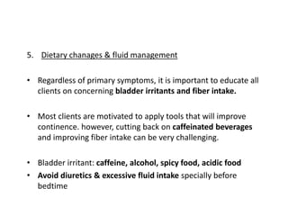 5. Dietary chanages & fluid management
• Regardless of primary symptoms, it is important to educate all
clients on concerning bladder irritants and fiber intake.
• Most clients are motivated to apply tools that will improve
continence. however, cutting back on caffeinated beverages
and improving fiber intake can be very challenging.
• Bladder irritant: caffeine, alcohol, spicy food, acidic food
• Avoid diuretics & excessive fluid intake specially before
bedtime
 