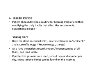 6. Bladder training
• Patient should develop a routine for keeping track of and then
modifying the daily habits that affect the impairments.
Suggestions include –
voiding diary
• Have the client record all voids, any time there is an “accident,”
and cause of leakage if known (cough, sneeze)
• Also have the patient record amount/frequency/type of all
fluids, and food intake
• If protective garments are used, record type and number per
day. Many sample diaries can be found on the internet
 