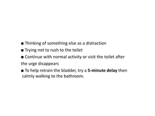 ■ Thinking of something else as a distraction
■ Trying not to rush to the toilet
■ Continue with normal activity or visit the toilet after
the urge disappears
■ To help retrain the bladder, try a 5-minute delay then
calmly walking to the bathroom.
 