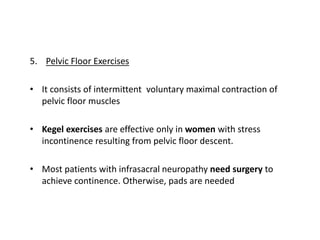 5. Pelvic Floor Exercises
• It consists of intermittent voluntary maximal contraction of
pelvic floor muscles
• Kegel exercises are effective only in women with stress
incontinence resulting from pelvic floor descent.
• Most patients with infrasacral neuropathy need surgery to
achieve continence. Otherwise, pads are needed
 