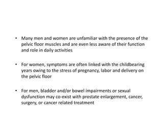 • Many men and women are unfamiliar with the presence of the
pelvic floor muscles and are even less aware of their function
and role in daily activities
• For women, symptoms are often linked with the childbearing
years owing to the stress of pregnancy, labor and delivery on
the pelvic floor
• For men, bladder and/or bowel impairments or sexual
dysfunction may co-exist with prostate enlargement, cancer,
surgery, or cancer related treatment
 