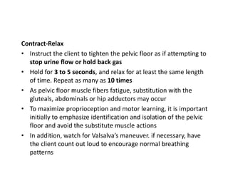 Contract-Relax
• Instruct the client to tighten the pelvic floor as if attempting to
stop urine flow or hold back gas
• Hold for 3 to 5 seconds, and relax for at least the same length
of time. Repeat as many as 10 times
• As pelvic floor muscle fibers fatigue, substitution with the
gluteals, abdominals or hip adductors may occur
• To maximize proprioception and motor learning, it is important
initially to emphasize identification and isolation of the pelvic
floor and avoid the substitute muscle actions
• In addition, watch for Valsalva’s maneuver. if necessary, have
the client count out loud to encourage normal breathing
patterns
 