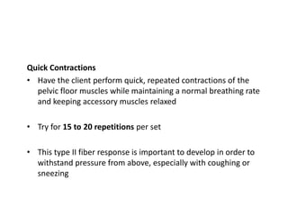 Quick Contractions
• Have the client perform quick, repeated contractions of the
pelvic floor muscles while maintaining a normal breathing rate
and keeping accessory muscles relaxed
• Try for 15 to 20 repetitions per set
• This type II fiber response is important to develop in order to
withstand pressure from above, especially with coughing or
sneezing
 