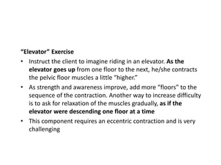 “Elevator” Exercise
• Instruct the client to imagine riding in an elevator. As the
elevator goes up from one floor to the next, he/she contracts
the pelvic floor muscles a little “higher.”
• As strength and awareness improve, add more “floors” to the
sequence of the contraction. Another way to increase difficulty
is to ask for relaxation of the muscles gradually, as if the
elevator were descending one floor at a time
• This component requires an eccentric contraction and is very
challenging
 