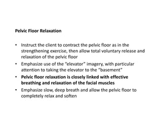 Pelvic Floor Relaxation
• Instruct the client to contract the pelvic floor as in the
strengthening exercise, then allow total voluntary release and
relaxation of the pelvic floor
• Emphasize use of the “elevator” imagery, with particular
attention to taking the elevator to the “basement”
• Pelvic floor relaxation is closely linked with effective
breathing and relaxation of the facial muscles
• Emphasize slow, deep breath and allow the pelvic floor to
completely relax and soften
 