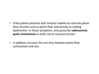 • If the patient presents with Chronic inability to relax the pelvic
floor muscles such as pelvic floor overactivity or voiding
dysfunction or these symptoms, only prescribe submaximal,
quick contractions in order not to increase tension
• in addition, increase the rest time between pelvic floor
contractions and sets
 