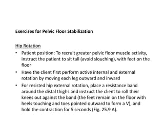 Exercises for Pelvic Floor Stabilization
Hip Rotation
• Patient position: To recruit greater pelvic floor muscle activity,
instruct the patient to sit tall (avoid slouching), with feet on the
floor
• Have the client first perform active internal and external
rotation by moving each leg outward and inward
• For resisted hip external rotation, place a resistance band
around the distal thighs and instruct the client to roll their
knees out against the band (the feet remain on the floor with
heels touching and toes pointed outward to form a V), and
hold the contraction for 5 seconds (Fig. 25.9 A).
 