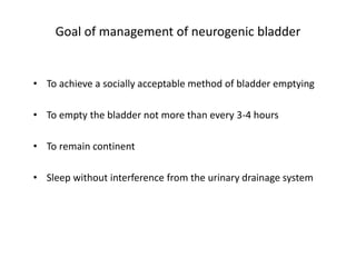 Goal of management of neurogenic bladder
• To achieve a socially acceptable method of bladder emptying
• To empty the bladder not more than every 3-4 hours
• To remain continent
• Sleep without interference from the urinary drainage system
 