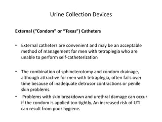 Urine Collection Devices
External (“Condom” or “Texas”) Catheters
• External catheters are convenient and may be an acceptable
method of management for men with tetraplegia who are
unable to perform self-catheterization
• The combination of sphincterotomy and condom drainage,
although attractive for men with tetraplegia, often fails over
time because of inadequate detrusor contractions or penile
skin problems.
• Problems with skin breakdown and urethral damage can occur
if the condom is applied too tightly. An increased risk of UTI
can result from poor hygiene.
 