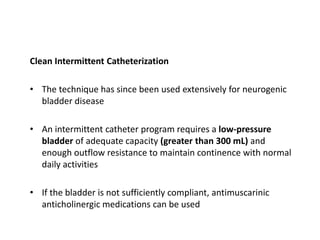 Clean Intermittent Catheterization
• The technique has since been used extensively for neurogenic
bladder disease
• An intermittent catheter program requires a low-pressure
bladder of adequate capacity (greater than 300 mL) and
enough outflow resistance to maintain continence with normal
daily activities
• If the bladder is not sufficiently compliant, antimuscarinic
anticholinergic medications can be used
 
