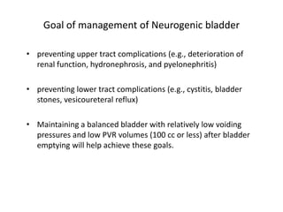 Goal of management of Neurogenic bladder
• preventing upper tract complications (e.g., deterioration of
renal function, hydronephrosis, and pyelonephritis)
• preventing lower tract complications (e.g., cystitis, bladder
stones, vesicoureteral reflux)
• Maintaining a balanced bladder with relatively low voiding
pressures and low PVR volumes (100 cc or less) after bladder
emptying will help achieve these goals.
 
