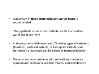 • A minimum of three catheterizations per 24 hours is
recommended
• Many patients do wash their catheters with soap and tap
water and reuse them
• In those patients with recurrent UTIs, other types of catheters
(touchless, enclosed systems, or hydrophilic catheters) or
sterilization of catheters can be helpful in reducing infection
• The most common problems with self-catheterization are
symptomatic bacteriuria, urethral trauma, and incontinence
 