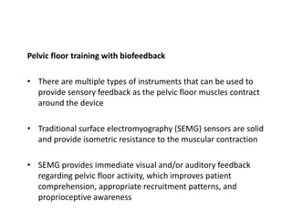 Pelvic floor training with biofeedback
• There are multiple types of instruments that can be used to
provide sensory feedback as the pelvic floor muscles contract
around the device
• Traditional surface electromyography (SEMG) sensors are solid
and provide isometric resistance to the muscular contraction
• SEMG provides immediate visual and/or auditory feedback
regarding pelvic floor activity, which improves patient
comprehension, appropriate recruitment patterns, and
proprioceptive awareness
 
