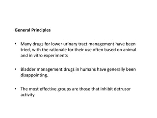 General Principles
• Many drugs for lower urinary tract management have been
tried, with the rationale for their use often based on animal
and in vitro experiments
• Bladder management drugs in humans have generally been
disappointing.
• The most effective groups are those that inhibit detrusor
activity
 